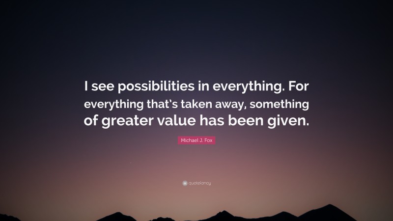 Michael J. Fox Quote: “I see possibilities in everything. For everything that’s taken away, something of greater value has been given.”