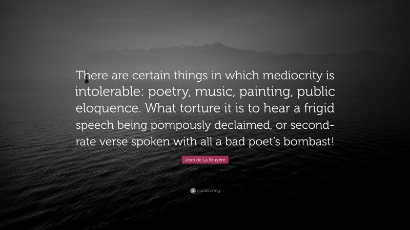Jean de La Bruyère Quote: “There are certain things in which mediocrity is intolerable: poetry, music, painting, public eloquence. What torture it is to hear a frigid speech being pompously declaimed, or second-rate verse spoken with all a bad poet’s bombast!”