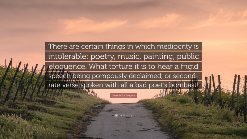 Jean de La Bruyère Quote: “There are certain things in which mediocrity is intolerable: poetry, music, painting, public eloquence. What torture it is to hear a frigid speech being pompously declaimed, or second-rate verse spoken with all a bad poet’s bombast!”