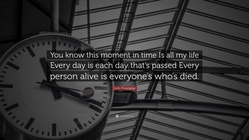 John Frusciante Quote: “You know this moment in time Is all my life Every day is each day that’s passed Every person alive is everyone’s who’s died.”