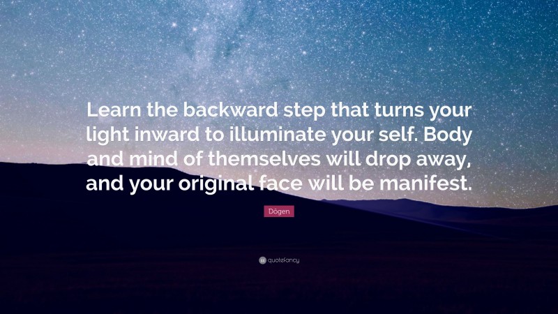 Dōgen Quote: “Learn the backward step that turns your light inward to illuminate your self. Body and mind of themselves will drop away, and your original face will be manifest.”