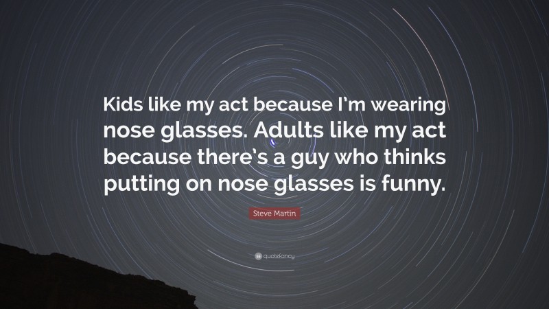 Steve Martin Quote: “Kids like my act because I’m wearing nose glasses. Adults like my act because there’s a guy who thinks putting on nose glasses is funny.”