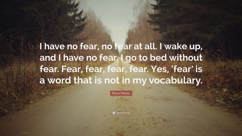 Steve Martin Quote: “I have no fear, no fear at all. I wake up, and I have no fear. I go to bed without fear. Fear, fear, fear, fear. Yes, ‘fear’ is a word that is not in my vocabulary.”