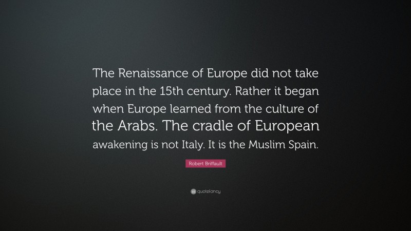 Robert Briffault Quote: “The Renaissance of Europe did not take place in the 15th century. Rather it began when Europe learned from the culture of the Arabs. The cradle of European awakening is not Italy. It is the Muslim Spain.”