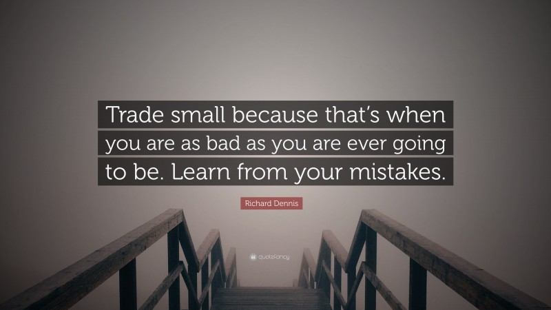 Richard Dennis Quote: “Trade small because that’s when you are as bad as you are ever going to be. Learn from your mistakes.”