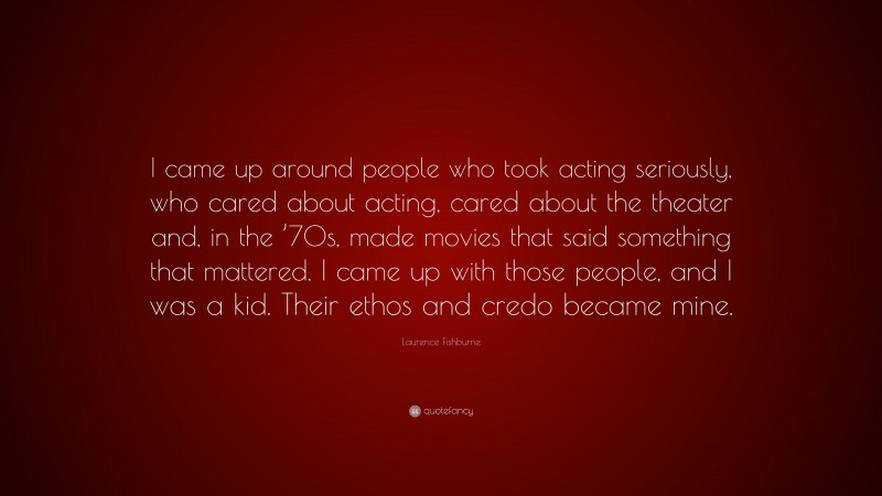 Laurence Fishburne Quote: “I came up around people who took acting seriously, who cared about acting, cared about the theater and, in the ’70s, made movies that said something that mattered. I came up with those people, and I was a kid. Their ethos and credo became mine.”