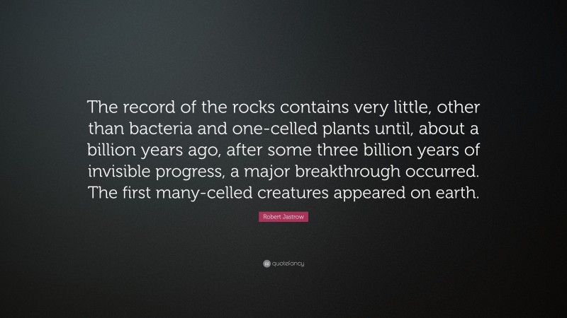 Robert Jastrow Quote: “The record of the rocks contains very little, other than bacteria and one-celled plants until, about a billion years ago, after some three billion years of invisible progress, a major breakthrough occurred. The first many-celled creatures appeared on earth.”