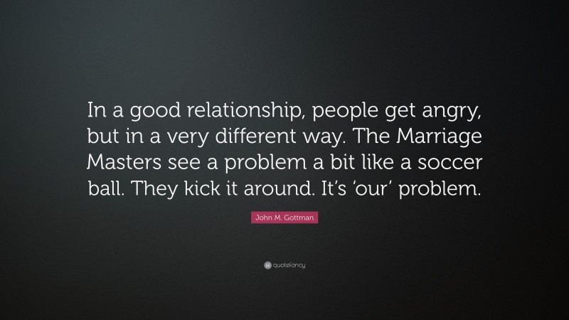John M. Gottman Quote: “In a good relationship, people get angry, but in a very different way. The Marriage Masters see a problem a bit like a soccer ball. They kick it around. It’s ‘our’ problem.”