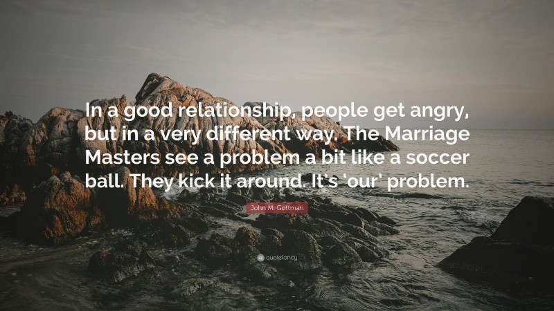 John M. Gottman Quote: “In a good relationship, people get angry, but in a very different way. The Marriage Masters see a problem a bit like a soccer ball. They kick it around. It’s ‘our’ problem.”