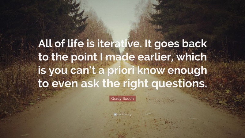 Grady Booch Quote: “All of life is iterative. It goes back to the point I made earlier, which is you can’t a priori know enough to even ask the right questions.”