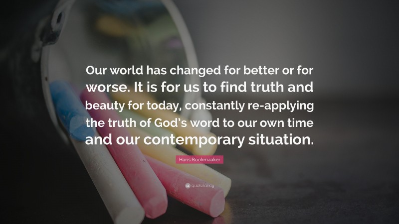 Hans Rookmaaker Quote: “Our world has changed for better or for worse. It is for us to find truth and beauty for today, constantly re-applying the truth of God’s word to our own time and our contemporary situation.”