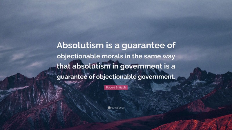Robert Briffault Quote: “Absolutism is a guarantee of objectionable morals in the same way that absolutism in government is a guarantee of objectionable government.”