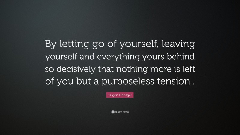 Eugen Herrigel Quote: “By letting go of yourself, leaving yourself and everything yours behind so decisively that nothing more is left of you but a purposeless tension .”