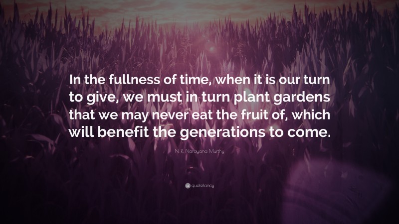 N. R. Narayana Murthy Quote: “In the fullness of time, when it is our turn to give, we must in turn plant gardens that we may never eat the fruit of, which will benefit the generations to come.”