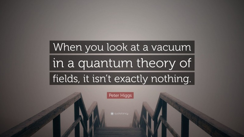 Peter Higgs Quote: “When you look at a vacuum in a quantum theory of fields, it isn’t exactly nothing.”