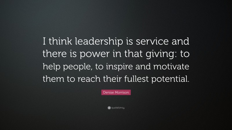 Denise Morrison Quote: “I think leadership is service and there is power in that giving: to help people, to inspire and motivate them to reach their fullest potential.”