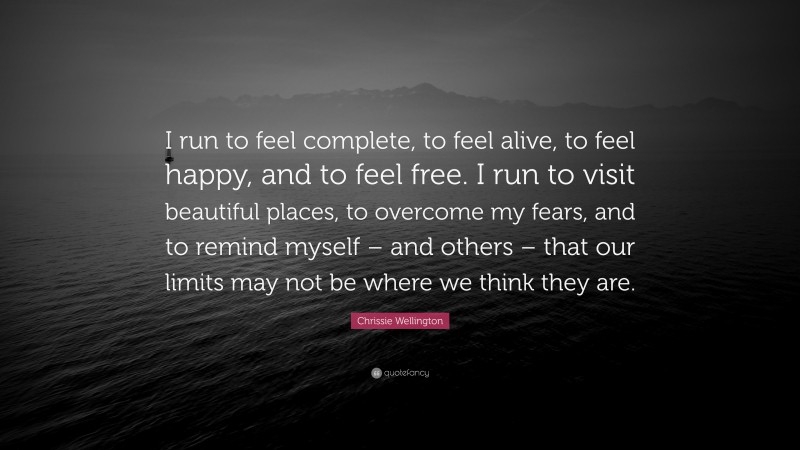 Chrissie Wellington Quote: “I run to feel complete, to feel alive, to feel happy, and to feel free. I run to visit beautiful places, to overcome my fears, and to remind myself – and others – that our limits may not be where we think they are.”