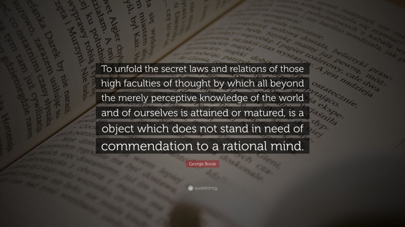 George Boole Quote: “To unfold the secret laws and relations of those high faculties of thought by which all beyond the merely perceptive knowledge of the world and of ourselves is attained or matured, is a object which does not stand in need of commendation to a rational mind.”
