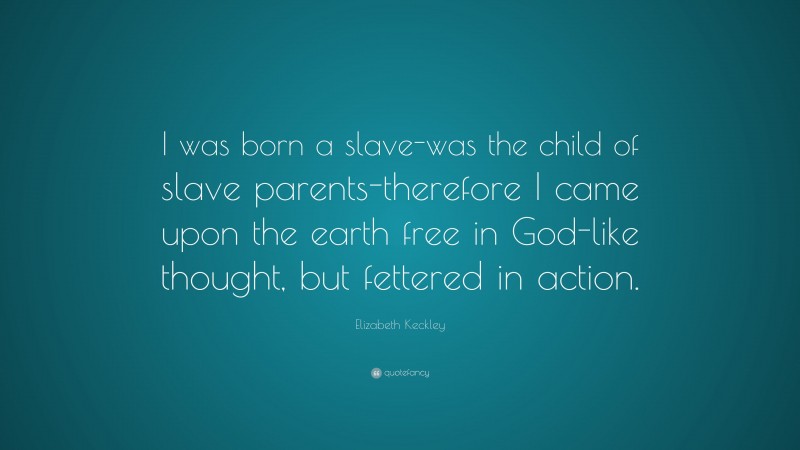 Elizabeth Keckley Quote: “I was born a slave-was the child of slave parents-therefore I came upon the earth free in God-like thought, but fettered in action.”