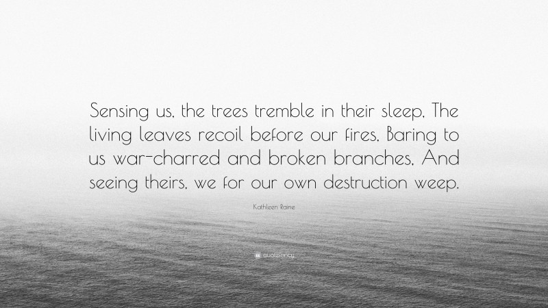 Kathleen Raine Quote: “Sensing us, the trees tremble in their sleep, The living leaves recoil before our fires, Baring to us war-charred and broken branches, And seeing theirs, we for our own destruction weep.”