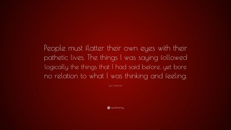 Lyn Hejinian Quote: “People must flatter their own eyes with their pathetic lives. The things I was saying followed logically the things that I had said before, yet bore no relation to what I was thinking and feeling.”