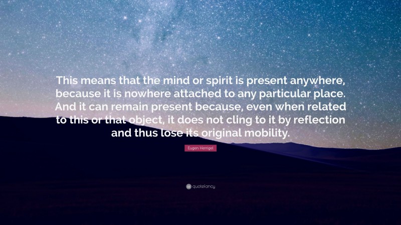 Eugen Herrigel Quote: “This means that the mind or spirit is present anywhere, because it is nowhere attached to any particular place. And it can remain present because, even when related to this or that object, it does not cling to it by reflection and thus lose its original mobility.”