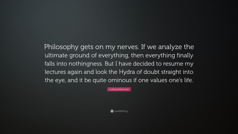 Ludwig Boltzmann Quote: “Philosophy gets on my nerves. If we analyze the ultimate ground of everything, then everything finally falls into nothingness. But I have decided to resume my lectures again and look the Hydra of doubt straight into the eye, and it be quite ominous if one values one’s life.”