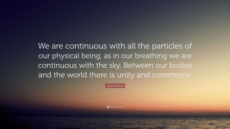 David Malouf Quote: “We are continuous with all the particles of our physical being, as in our breathing we are continuous with the sky. Between our bodies and the world there is unity and commerce.”