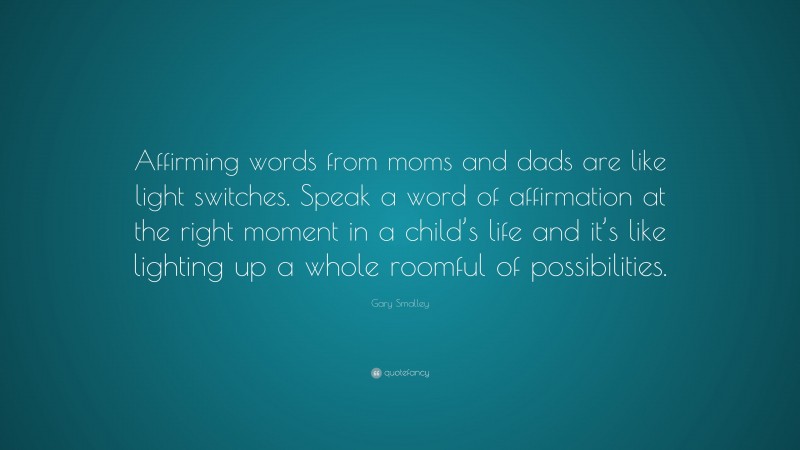 Gary Smalley Quote: “Affirming words from moms and dads are like light switches. Speak a word of affirmation at the right moment in a child’s life and it’s like lighting up a whole roomful of possibilities.”