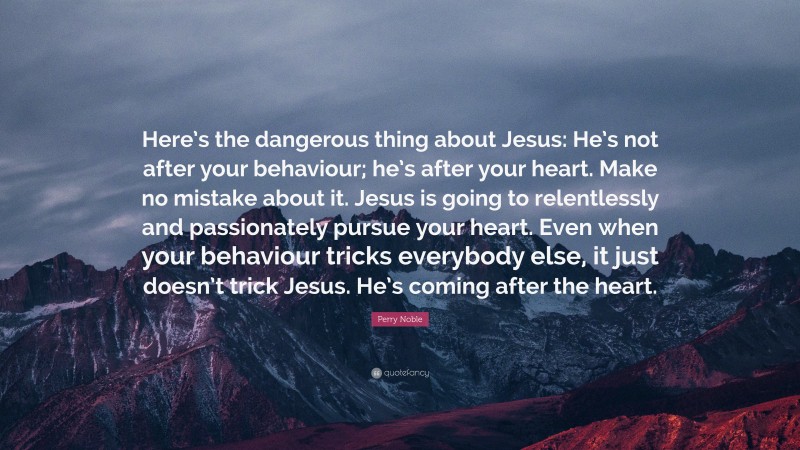 Perry Noble Quote: “Here’s the dangerous thing about Jesus: He’s not after your behaviour; he’s after your heart. Make no mistake about it. Jesus is going to relentlessly and passionately pursue your heart. Even when your behaviour tricks everybody else, it just doesn’t trick Jesus. He’s coming after the heart.”