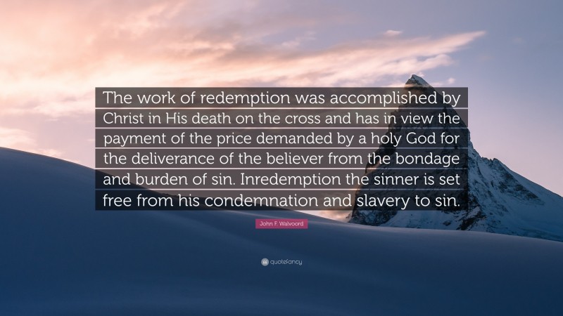 John F. Walvoord Quote: “The work of redemption was accomplished by Christ in His death on the cross and has in view the payment of the price demanded by a holy God for the deliverance of the believer from the bondage and burden of sin. Inredemption the sinner is set free from his condemnation and slavery to sin.”