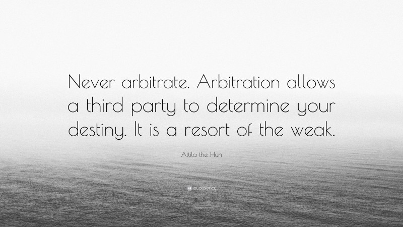 Attila the Hun Quote: “Never arbitrate. Arbitration allows a third party to determine your destiny. It is a resort of the weak.”