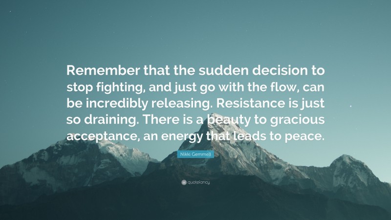 Nikki Gemmell Quote: “Remember that the sudden decision to stop fighting, and just go with the flow, can be incredibly releasing. Resistance is just so draining. There is a beauty to gracious acceptance, an energy that leads to peace.”