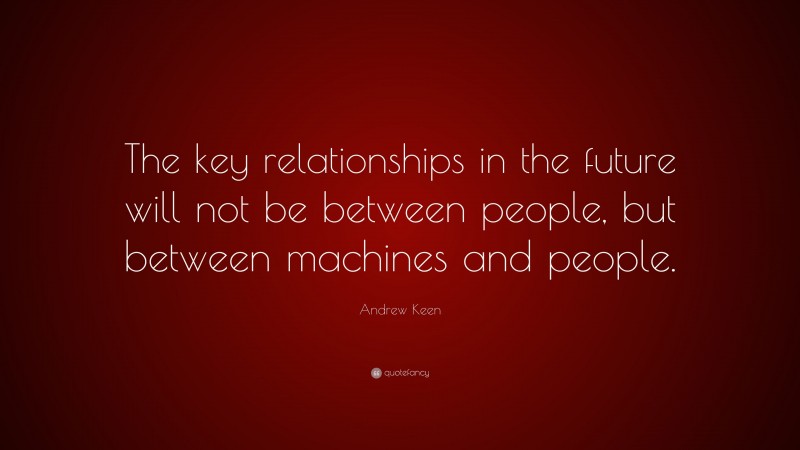 Andrew Keen Quote: “The key relationships in the future will not be between people, but between machines and people.”