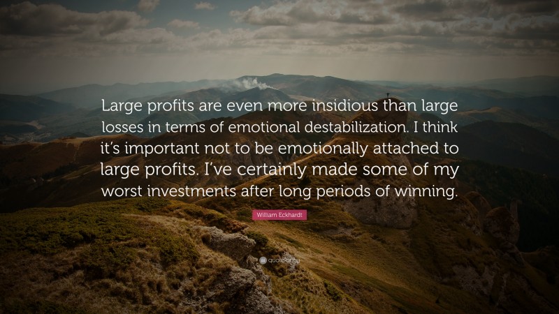 William Eckhardt Quote: “Large profits are even more insidious than large losses in terms of emotional destabilization. I think it’s important not to be emotionally attached to large profits. I’ve certainly made some of my worst investments after long periods of winning.”