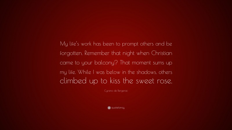 Cyrano de Bergerac Quote: “My life’s work has been to prompt others and be forgotten. Remember that night when Christian came to your balcony? That moment sums up my life. While I was below in the shadows, others climbed up to kiss the sweet rose.”