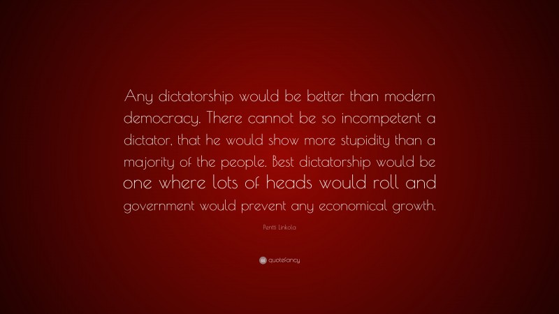 Pentti Linkola Quote: “Any dictatorship would be better than modern democracy. There cannot be so incompetent a dictator, that he would show more stupidity than a majority of the people. Best dictatorship would be one where lots of heads would roll and government would prevent any economical growth.”