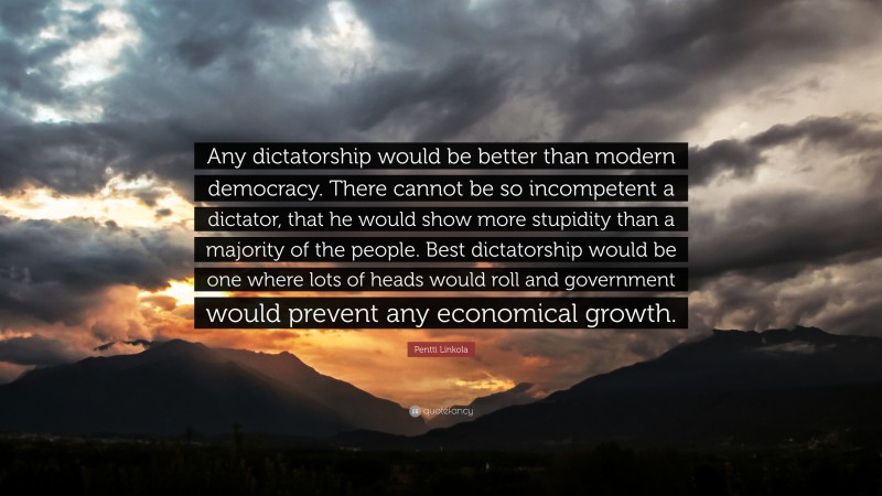 Pentti Linkola Quote: “Any dictatorship would be better than modern democracy. There cannot be so incompetent a dictator, that he would show more stupidity than a majority of the people. Best dictatorship would be one where lots of heads would roll and government would prevent any economical growth.”