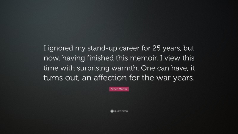 Steve Martin Quote: “I ignored my stand-up career for 25 years, but now, having finished this memoir, I view this time with surprising warmth. One can have, it turns out, an affection for the war years.”