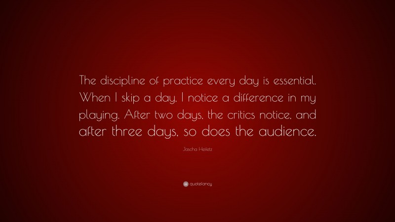 Jascha Heifetz Quote: “The discipline of practice every day is essential. When I skip a day, I notice a difference in my playing. After two days, the critics notice, and after three days, so does the audience.”