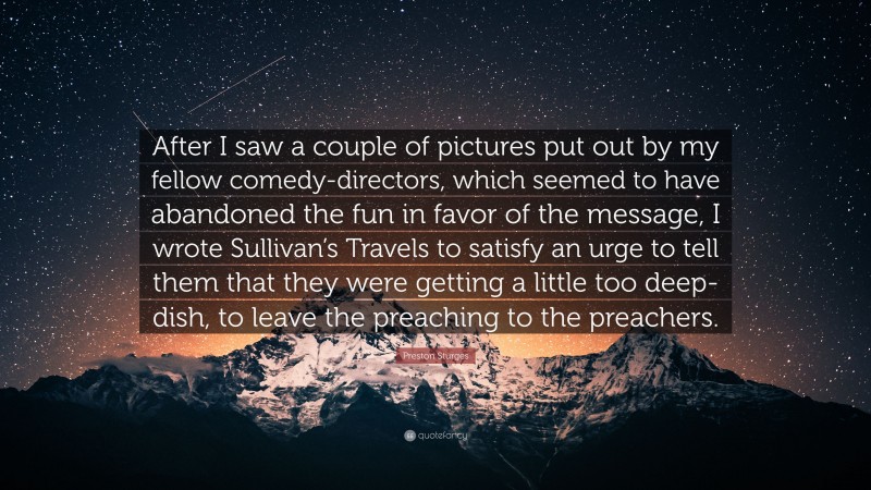 Preston Sturges Quote: “After I saw a couple of pictures put out by my fellow comedy-directors, which seemed to have abandoned the fun in favor of the message, I wrote Sullivan’s Travels to satisfy an urge to tell them that they were getting a little too deep-dish, to leave the preaching to the preachers.”