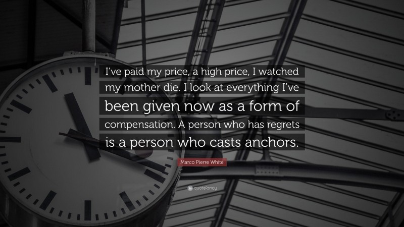 Marco Pierre White Quote: “I’ve paid my price, a high price, I watched my mother die. I look at everything I’ve been given now as a form of compensation. A person who has regrets is a person who casts anchors.”