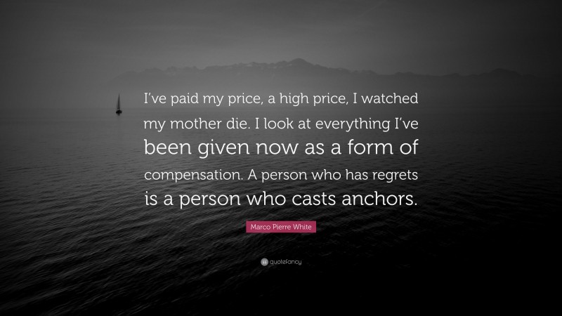 Marco Pierre White Quote: “I’ve paid my price, a high price, I watched my mother die. I look at everything I’ve been given now as a form of compensation. A person who has regrets is a person who casts anchors.”