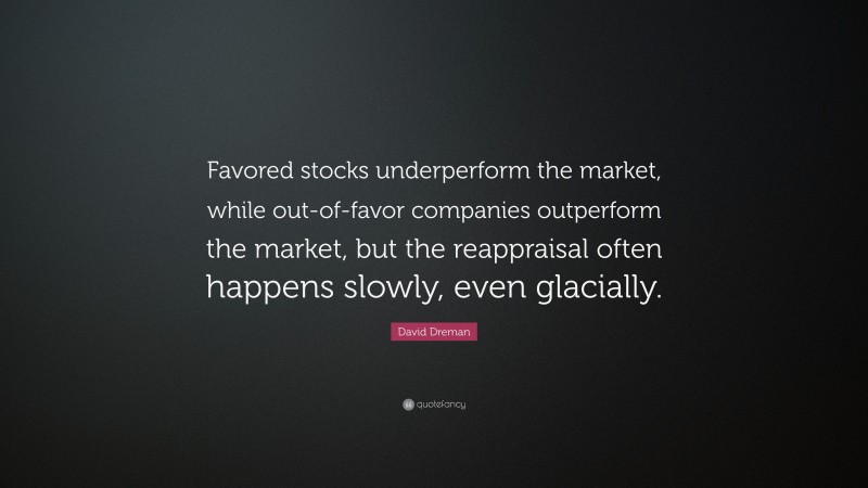 David Dreman Quote: “Favored stocks underperform the market, while out-of-favor companies outperform the market, but the reappraisal often happens slowly, even glacially.”