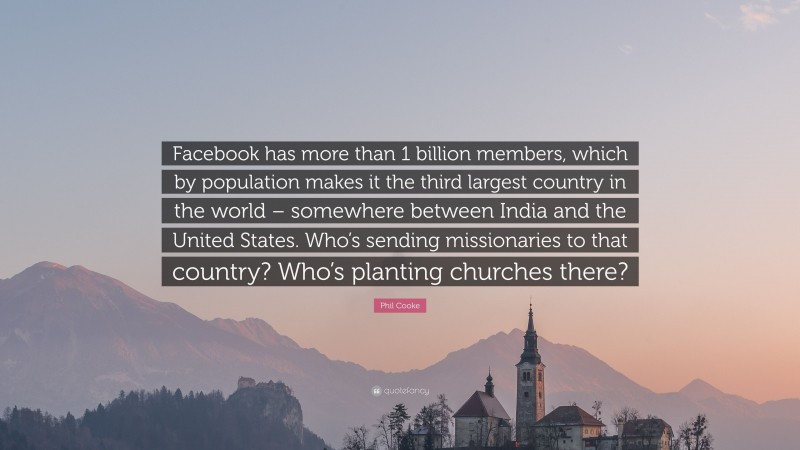 Phil Cooke Quote: “Facebook has more than 1 billion members, which by population makes it the third largest country in the world – somewhere between India and the United States. Who’s sending missionaries to that country? Who’s planting churches there?”
