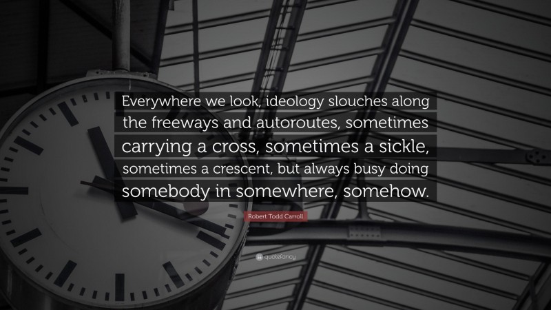 Robert Todd Carroll Quote: “Everywhere we look, ideology slouches along the freeways and autoroutes, sometimes carrying a cross, sometimes a sickle, sometimes a crescent, but always busy doing somebody in somewhere, somehow.”