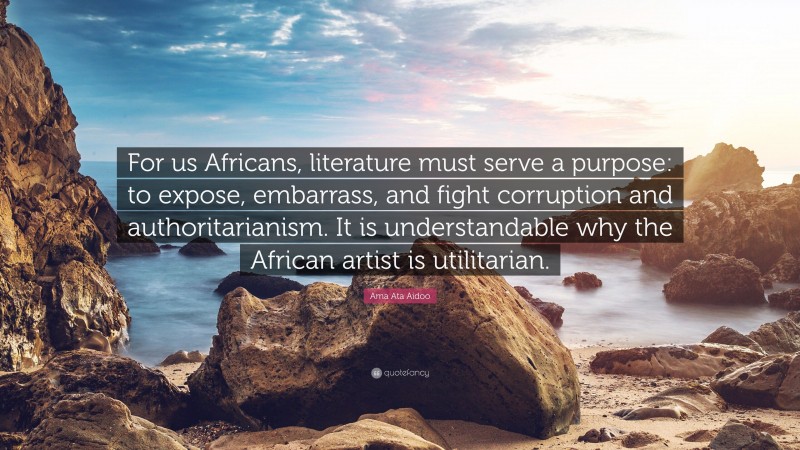 Ama Ata Aidoo Quote: “For us Africans, literature must serve a purpose: to expose, embarrass, and fight corruption and authoritarianism. It is understandable why the African artist is utilitarian.”