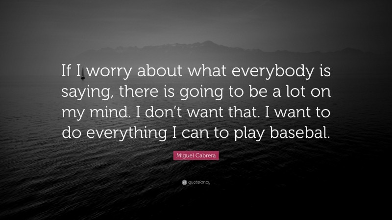 Miguel Cabrera Quote: “If I worry about what everybody is saying, there is going to be a lot on my mind. I don’t want that. I want to do everything I can to play basebal.”