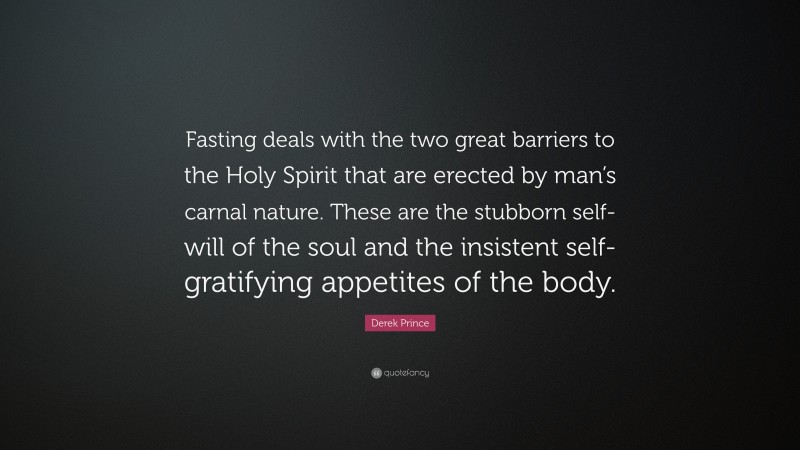 Derek Prince Quote: “Fasting deals with the two great barriers to the Holy Spirit that are erected by man’s carnal nature. These are the stubborn self-will of the soul and the insistent self-gratifying appetites of the body.”