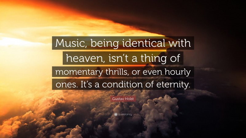 Gustav Holst Quote: “Music, being identical with heaven, isn’t a thing of momentary thrills, or even hourly ones. It’s a condition of eternity.”